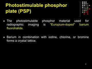 Photostimulable phosphor
plate (PSP)
 The photostimulable phosphor material used for
radiographic imaging is "Europium-doped" barium
fluorohalide.
 Barium in combination with iodine, chlorine, or bromine
forms a crystal lattice.
51
 