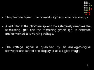  The photomultiplier tube converts light into electrical energy.
 A red filter at the photomultiplier tube selectively removes the
stimulating light, and the remaining green light is detected
and converted to a varying voltage.
 The voltage signal is quantified by an analog-to-digital
converter and stored and displayed as a digital image
53
 