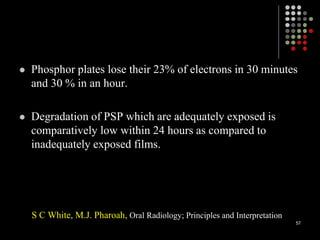  Phosphor plates lose their 23% of electrons in 30 minutes
and 30 % in an hour.
 Degradation of PSP which are adequately exposed is
comparatively low within 24 hours as compared to
inadequately exposed films.
S C White, M.J. Pharoah, Oral Radiology; Principles and Interpretation
57
 