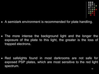  A semidark environment is recommended for plate handling.
 The more intense the background light and the longer the
exposure of the plate to this light, the greater is the loss of
trapped electrons.
 Red safelights found in most darkrooms are not safe for
exposed PSP plates, which are most sensitive to the red light
spectrum.
59
 