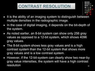  It is the ability of an imaging system to distinguish between
multiple densities in the radiographic image.
 In the case of digital imaging, it depends on the bit-depth of
the system.
 As noted earlier, an 8-bit system can show only 256 gray
values as opposed to a 12-bit system, which shows 4096
gray values.
 The 8-bit system shows less gray values and is a high
contrast system than the 12-bit system that shows more
gray values and is a low contrast system.
 However, if the 12-bit-system can clearly show two near-by
gray value intensities, the system will have a high contrast
resolution 66
CONTRAST RESOLUTION
 