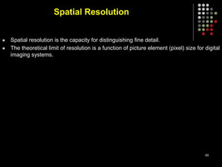 Spatial Resolution
 Spatial resolution is the capacity for distinguishing fine detail.
 The theoretical limit of resolution is a function of picture element (pixel) size for digital
imaging systems.
69
 