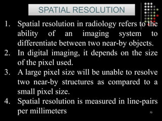 70
1. Spatial resolution in radiology refers to the
ability of an imaging system to
differentiate between two near-by objects.
2. In digital imaging, it depends on the size
of the pixel used.
3. A large pixel size will be unable to resolve
two near-by structures as compared to a
small pixel size.
4. Spatial resolution is measured in line-pairs
per millimeters
SPATIAL RESOLUTION
 