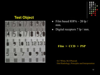  Film based IOPA – 20 lp /
mm.
 Digital receptors 7 lp / mm.
Test Object
Film > CCD > PSP
S.C White, M.J Pharoah
Oral Radiology; Principles and Interpretation
72
 