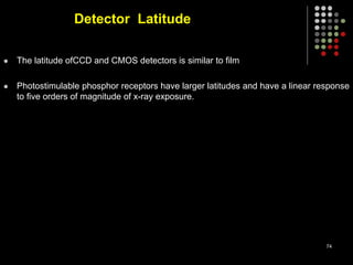 Detector Latitude
 The latitude ofCCD and CMOS detectors is similar to film
 Photostimulable phosphor receptors have larger latitudes and have a linear response
to five orders of magnitude of x-ray exposure.
74
 