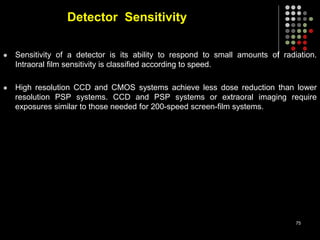 Detector Sensitivity
 Sensitivity of a detector is its ability to respond to small amounts of radiation.
Intraoral film sensitivity is classified according to speed.
 High resolution CCD and CMOS systems achieve less dose reduction than lower
resolution PSP systems. CCD and PSP systems or extraoral imaging require
exposures similar to those needed for 200-speed screen-film systems.
75
 