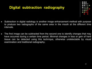 Digital subtraction radiography
 Subtraction in digital radiology is another image enhancement method with purpose
to produce two radiographs of the same area in the mouth at the different time
intervals.
 The first image can be subtracted from the second one to identify changes that may
have occurred during a certain time period. Minimal changes in loss or gain of hard
tissue can be detected using this technique, otherwise undetectable by visual
examination and traditional radiography.
77
 