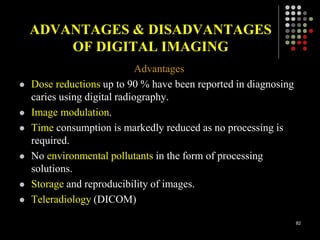 ADVANTAGES & DISADVANTAGES
OF DIGITAL IMAGING
Advantages
 Dose reductions up to 90 % have been reported in diagnosing
caries using digital radiography.
 Image modulation.
 Time consumption is markedly reduced as no processing is
required.
 No environmental pollutants in the form of processing
solutions.
 Storage and reproducibility of images.
 Teleradiology (DICOM)
82
 