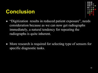 Conclusion
 “Digitization results in reduced patient exposure”, needs
consideration because as we can now get radiographs
immediately, a natural tendency for repeating the
radiographs is quite inherent.
 More research is required for selecting type of sensors for
specific diagnostic tasks.
84
 