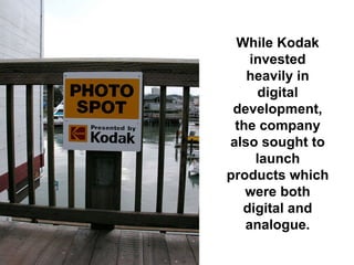 While Kodak
    invested
   heavily in
      digital
 development,
 the company
also sought to
     launch
products which
   were both
  digital and
   analogue.
 