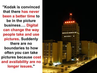 "Kodak is convinced
 that there has never
 been a better time to
   be in the picture
  business…. Digital
 can change the way
 people take and use
  pictures. Suddenly
      there are no
  boundaries to how
  often you can take
pictures because cost
and availability are no
    longer issues."
 