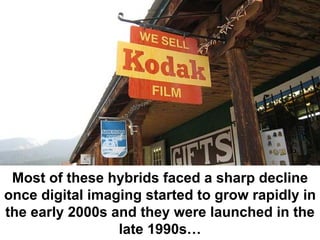 Most of these hybrids faced a sharp decline
once digital imaging started to grow rapidly in
the early 2000s and they were launched in the
                 late 1990s…
 