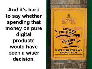 And it’s hard
to say whether
 spending that
money on pure
    digital
   products
  would have
 been a wiser
   decision.
 