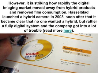 However, it is striking how rapidly the digital
  imaging market moved away from hybrid products
     and removed film consumption. Hasselblad
 launched a hybrid camera in 2003, soon after that it
became clear that no one wanted a hybrid, but rather
a fully digital system and the company got into a lot
              of trouble (read more here).
 