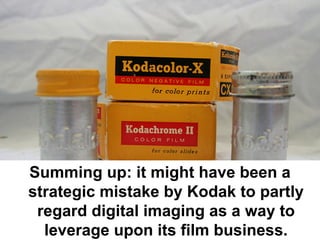 Summing up: it might have been a
strategic mistake by Kodak to partly
 regard digital imaging as a way to
  leverage upon its film business.
 