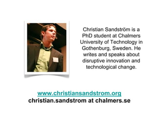 Christian Sandström is a
                  PhD student at Chalmers
                 University of Technology in
                 Gothenburg, Sweden. He
                  writes and speaks about
                  disruptive innovation and
                    technological change.




   www.christiansandstrom.org
christian.sandstrom at chalmers.se
 