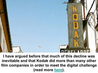 I have argued before that much of this decline was
 inevitable and that Kodak did more than many other
film companies in order to meet the digital challenge
                   (read more here).
 