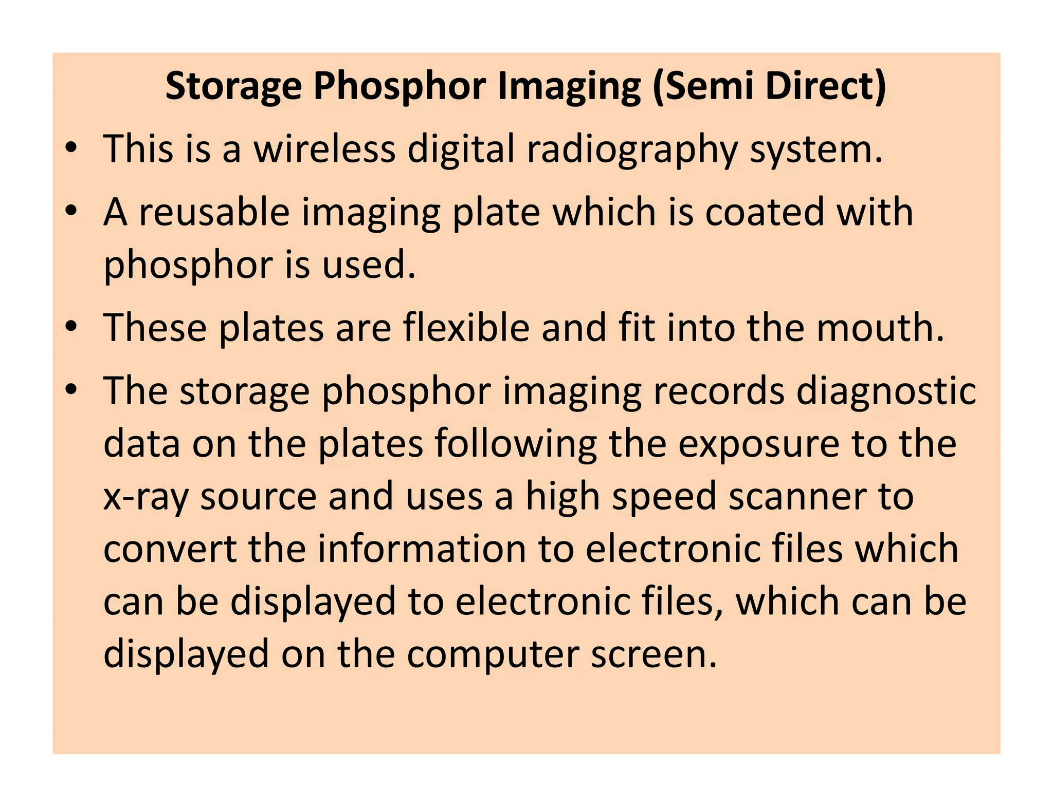 Storage Phosphor Imaging (Semi Direct)
• This is a wireless digital radiography system.
• A reusable imaging plate which is coated with
phosphor is used.
• These plates are flexible and fit into the mouth.
• The storage phosphor imaging records diagnostic
data on the plates following the exposure to the
x-ray source and uses a high speed scanner to
convert the information to electronic files which
can be displayed to electronic files, which can be
displayed on the computer screen.
 