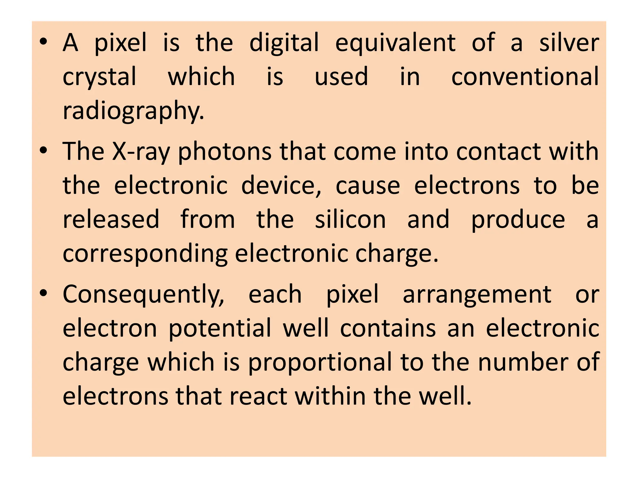 • A pixel is the digital equivalent of a silver
crystal which is used in conventional
radiography.
• The X-ray photons that come into contact with
the electronic device, cause electrons to be
released from the silicon and produce a
corresponding electronic charge.
• Consequently, each pixel arrangement or
electron potential well contains an electronic
charge which is proportional to the number of
electrons that react within the well.
 