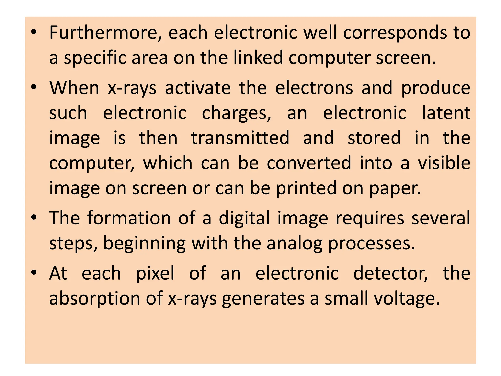 • Furthermore, each electronic well corresponds to
a specific area on the linked computer screen.
• When x-rays activate the electrons and produce
such electronic charges, an electronic latent
image is then transmitted and stored in the
computer, which can be converted into a visible
image on screen or can be printed on paper.
• The formation of a digital image requires several
steps, beginning with the analog processes.
• At each pixel of an electronic detector, the
absorption of x-rays generates a small voltage.
 
