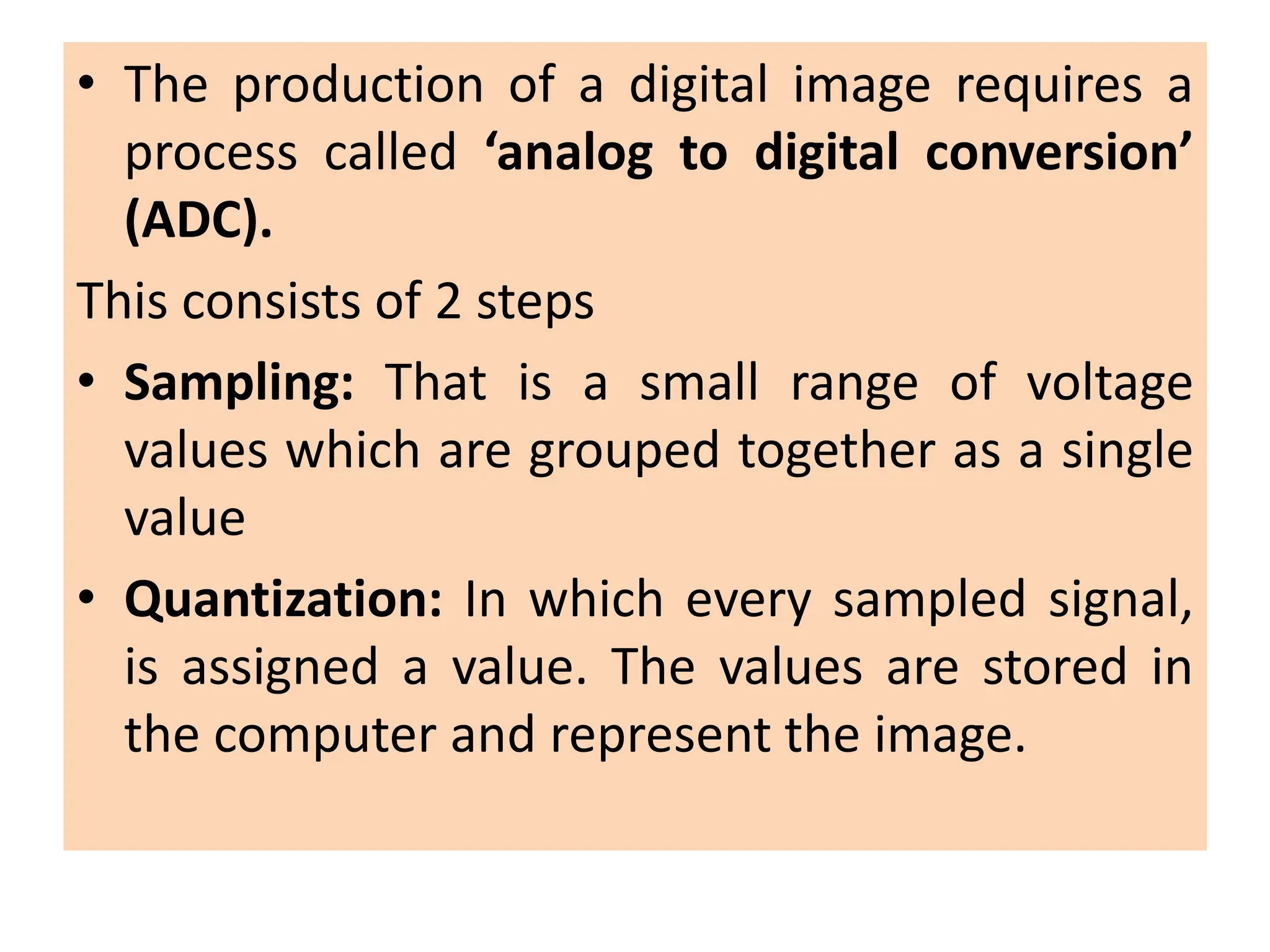 • The production of a digital image requires a
process called ‘analog to digital conversion’
(ADC).
This consists of 2 steps
• Sampling: That is a small range of voltage
values which are grouped together as a single
value
• Quantization: In which every sampled signal,
is assigned a value. The values are stored in
the computer and represent the image.
 