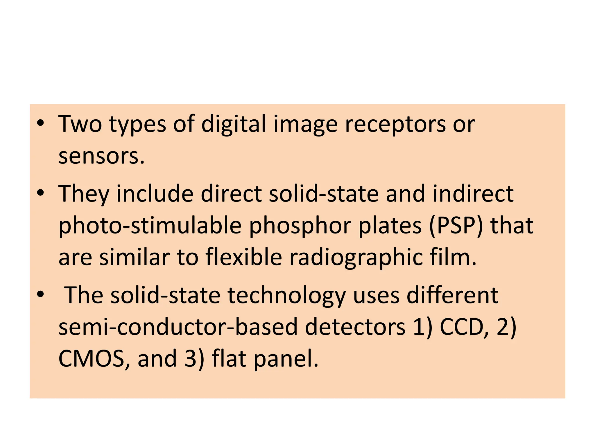 • Two types of digital image receptors or
sensors.
• They include direct solid-state and indirect
photo-stimulable phosphor plates (PSP) that
are similar to flexible radiographic film.
• The solid-state technology uses different
semi-conductor-based detectors 1) CCD, 2)
CMOS, and 3) flat panel.
 