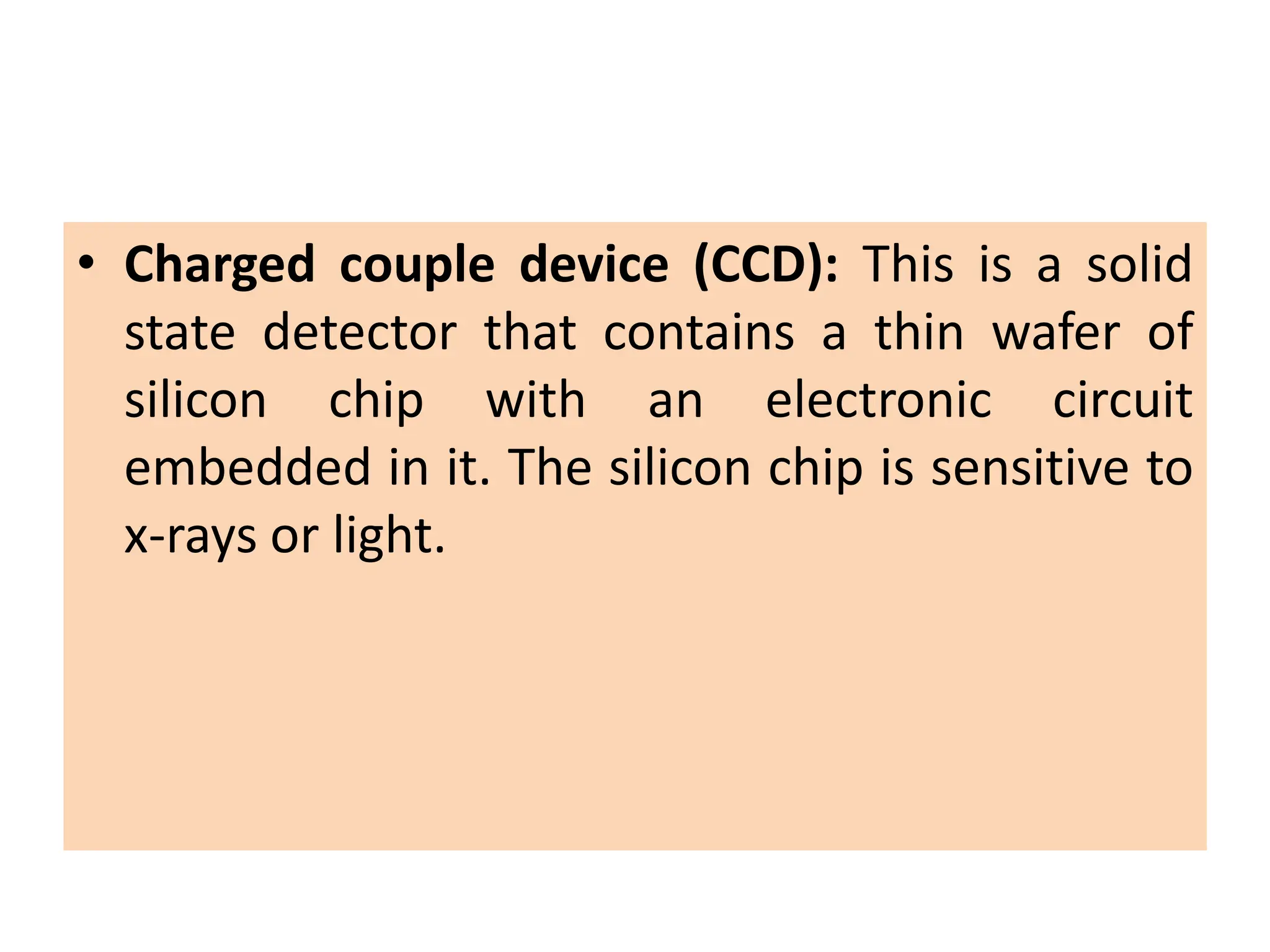 • Charged couple device (CCD): This is a solid
state detector that contains a thin wafer of
silicon chip with an electronic circuit
embedded in it. The silicon chip is sensitive to
x-rays or light.
 