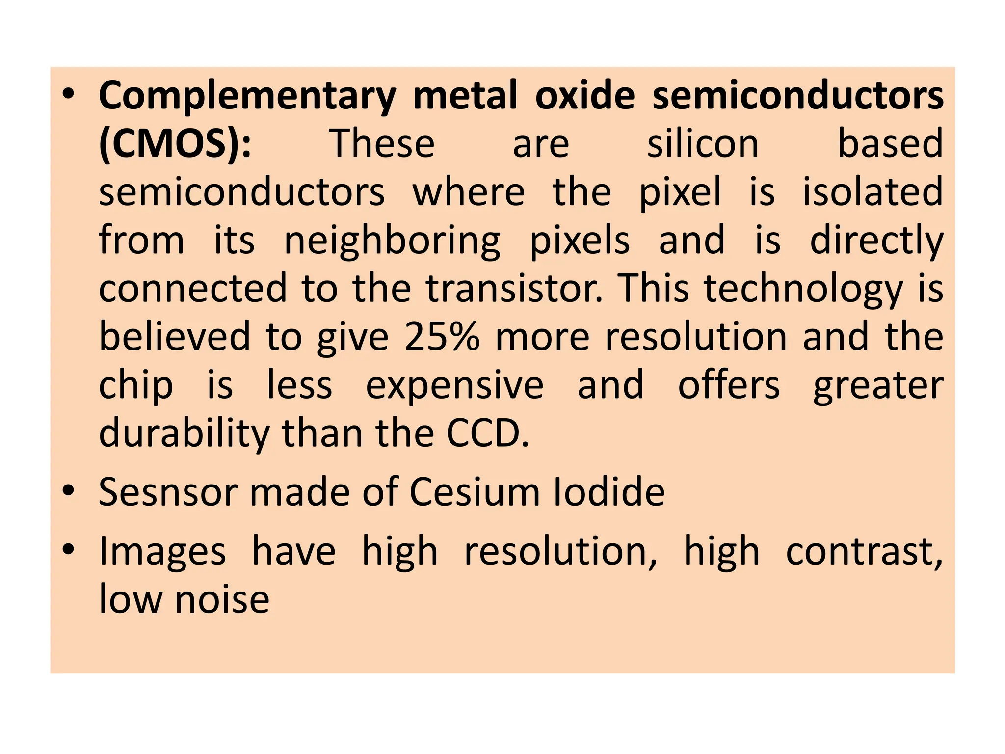 • Complementary metal oxide semiconductors
(CMOS): These are silicon based
semiconductors where the pixel is isolated
from its neighboring pixels and is directly
connected to the transistor. This technology is
believed to give 25% more resolution and the
chip is less expensive and offers greater
durability than the CCD.
• Sesnsor made of Cesium Iodide
• Images have high resolution, high contrast,
low noise
 