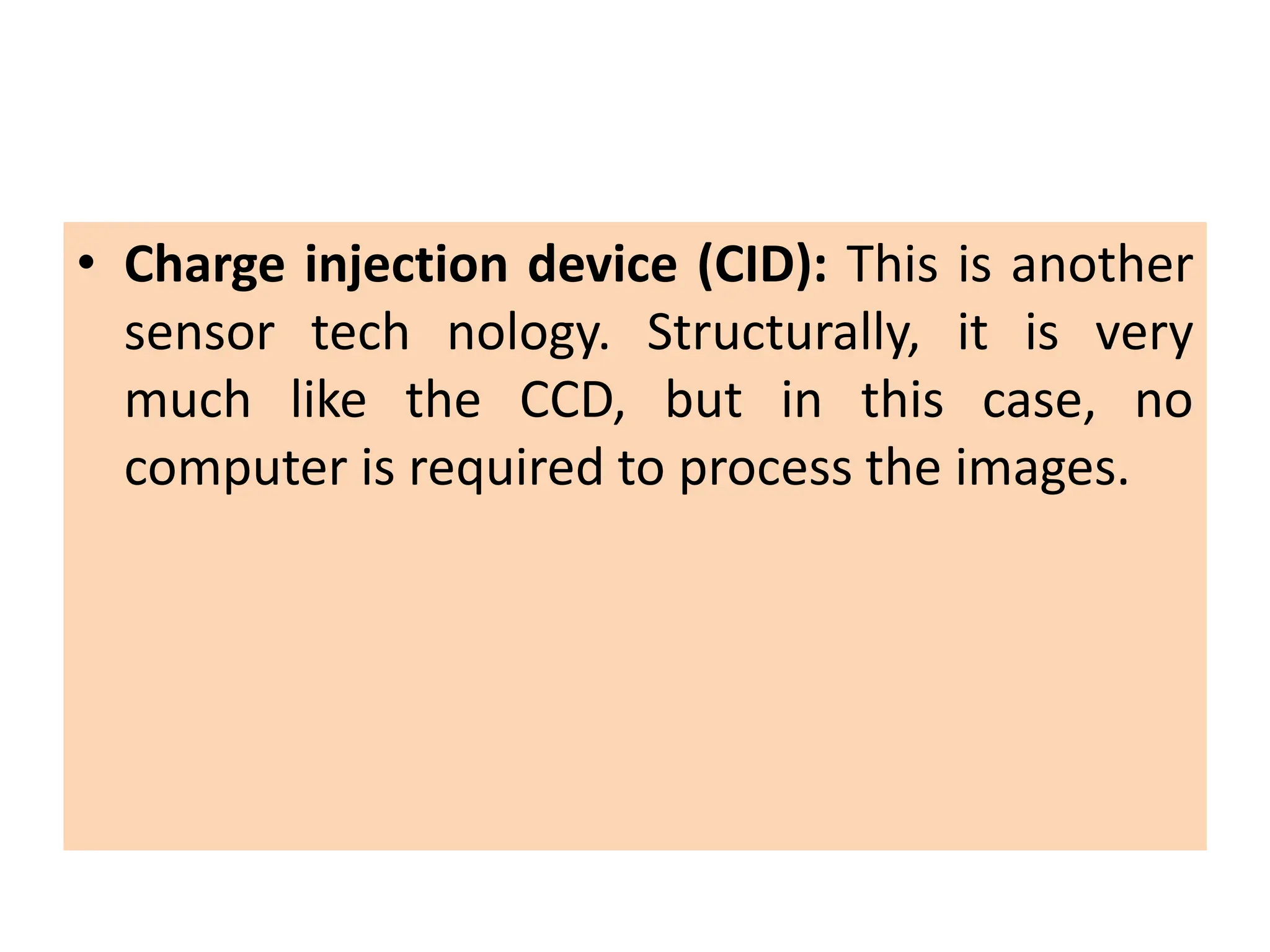 • Charge injection device (CID): This is another
sensor tech nology. Structurally, it is very
much like the CCD, but in this case, no
computer is required to process the images.
 
