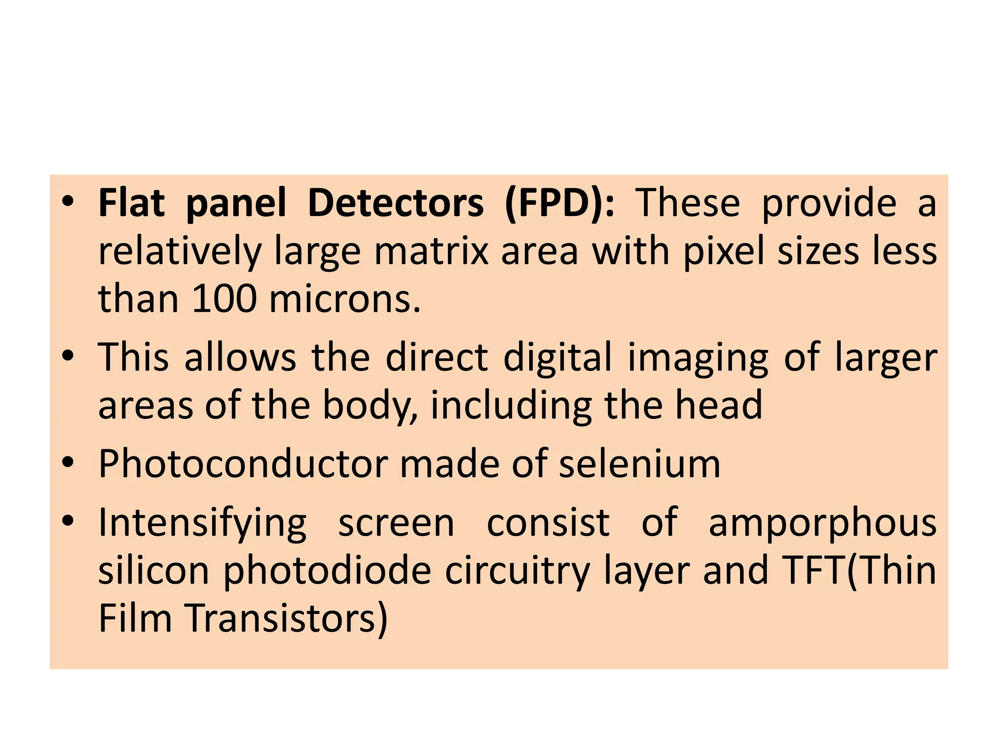 • Flat panel Detectors (FPD): These provide a
relatively large matrix area with pixel sizes less
than 100 microns.
• This allows the direct digital imaging of larger
areas of the body, including the head
• Photoconductor made of selenium
• Intensifying screen consist of amporphous
silicon photodiode circuitry layer and TFT(Thin
Film Transistors)
 