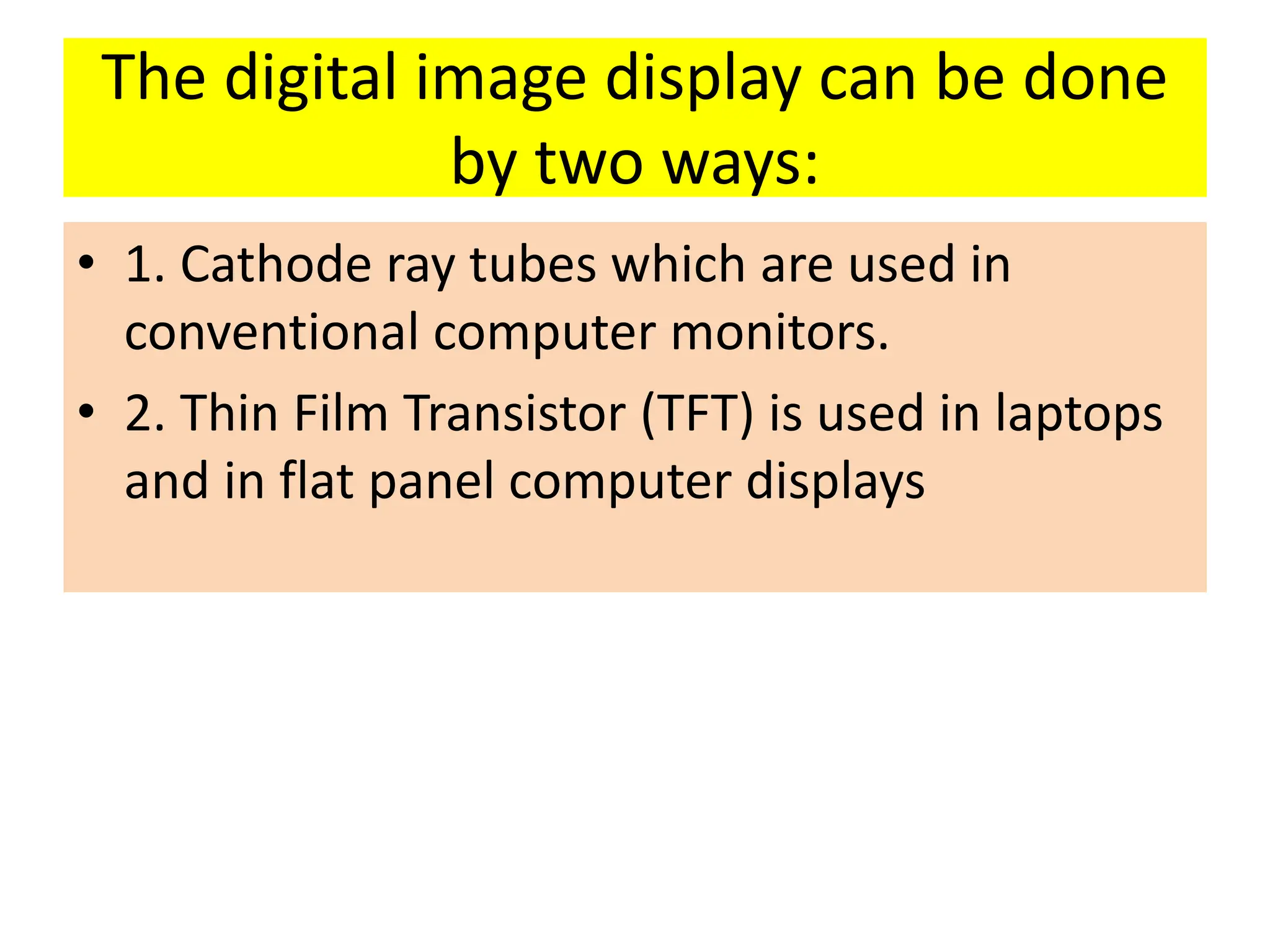 The digital image display can be done
by two ways:
• 1. Cathode ray tubes which are used in
conventional computer monitors.
• 2. Thin Film Transistor (TFT) is used in laptops
and in flat panel computer displays
 