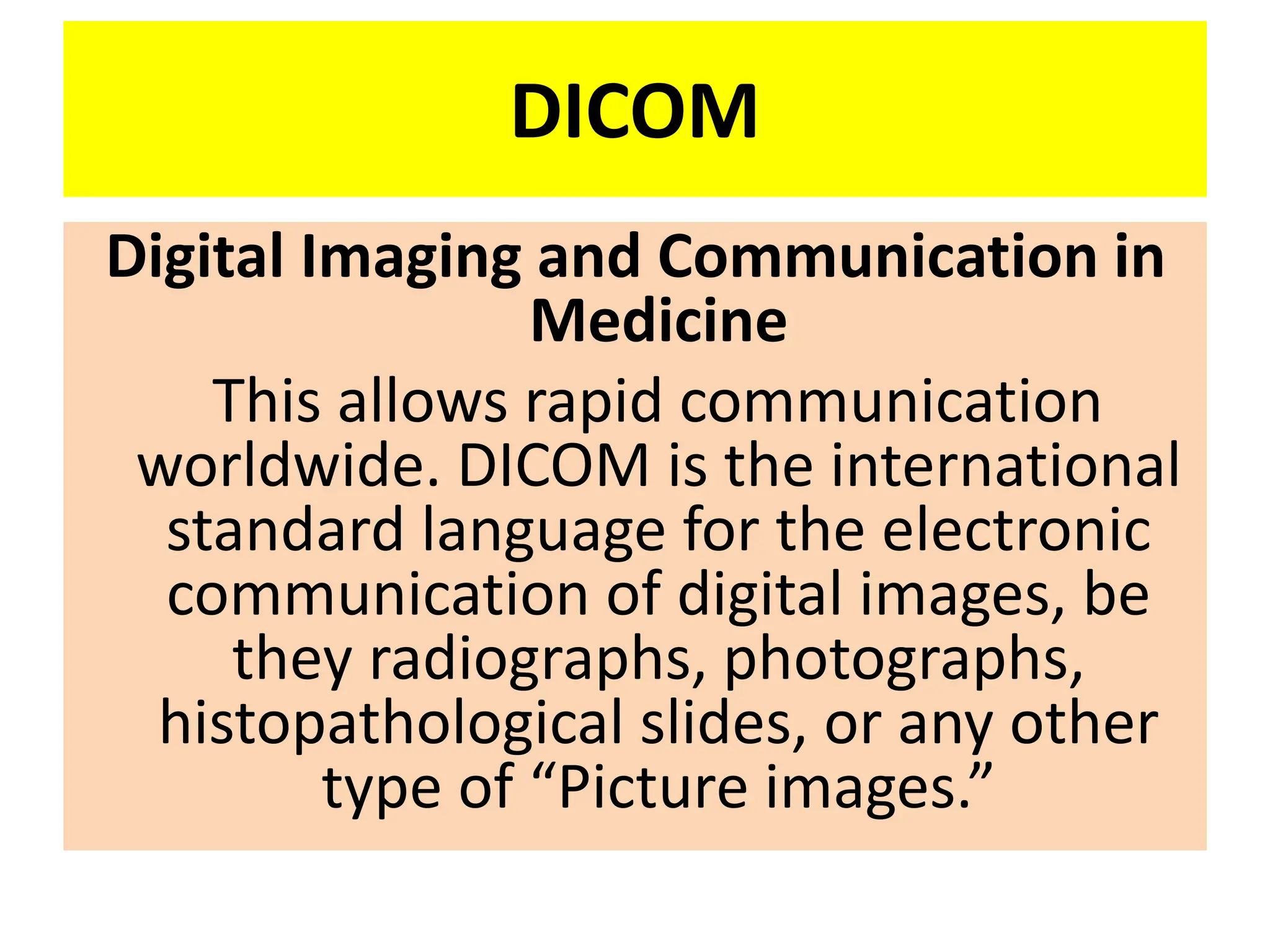 DICOM
Digital Imaging and Communication in
Medicine
This allows rapid communication
worldwide. DICOM is the international
standard language for the electronic
communication of digital images, be
they radiographs, photographs,
histopathological slides, or any other
type of “Picture images.”
 