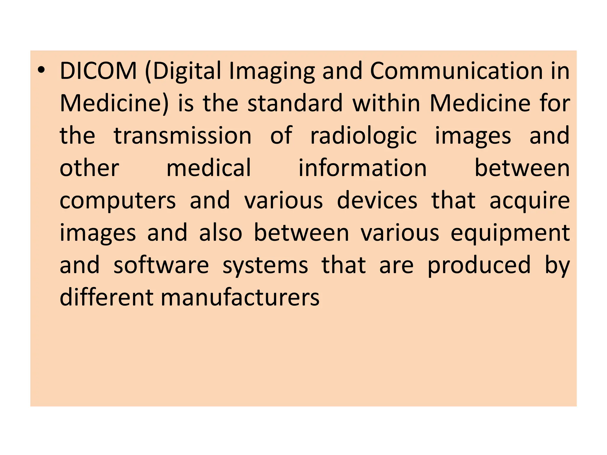 • DICOM (Digital Imaging and Communication in
Medicine) is the standard within Medicine for
the transmission of radiologic images and
other medical information between
computers and various devices that acquire
images and also between various equipment
and software systems that are produced by
different manufacturers
 