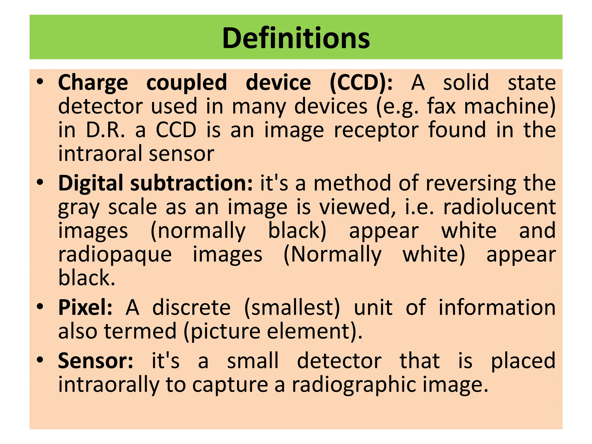 Definitions
• Charge coupled device (CCD): A solid state
detector used in many devices (e.g. fax machine)
in D.R. a CCD is an image receptor found in the
intraoral sensor
• Digital subtraction: it's a method of reversing the
gray scale as an image is viewed, i.e. radiolucent
images (normally black) appear white and
radiopaque images (Normally white) appear
black.
• Pixel: A discrete (smallest) unit of information
also termed (picture element).
• Sensor: it's a small detector that is placed
intraorally to capture a radiographic image.
 