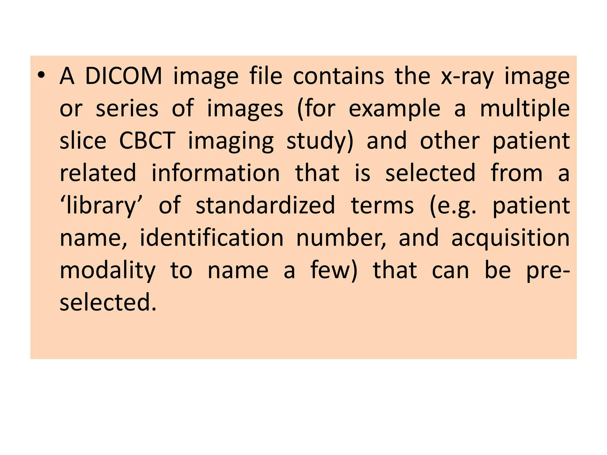 • A DICOM image file contains the x-ray image
or series of images (for example a multiple
slice CBCT imaging study) and other patient
related information that is selected from a
‘library’ of standardized terms (e.g. patient
name, identification number, and acquisition
modality to name a few) that can be pre-
selected.
 