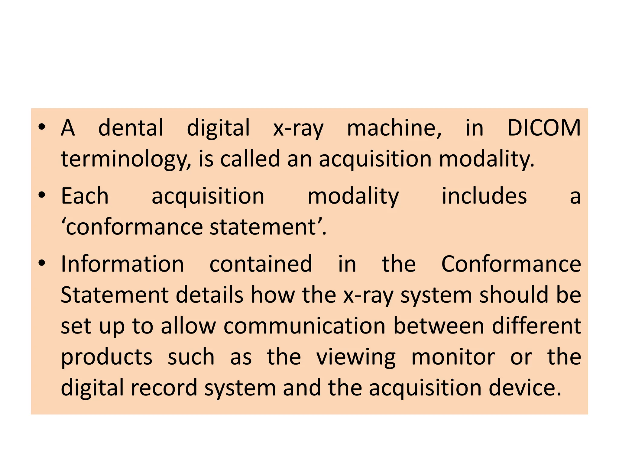 • A dental digital x-ray machine, in DICOM
terminology, is called an acquisition modality.
• Each acquisition modality includes a
‘conformance statement’.
• Information contained in the Conformance
Statement details how the x-ray system should be
set up to allow communication between different
products such as the viewing monitor or the
digital record system and the acquisition device.
 