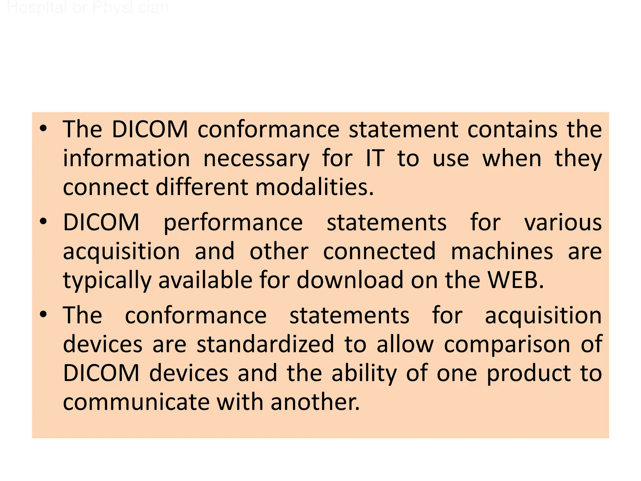 • The DICOM conformance statement contains the
information necessary for IT to use when they
connect different modalities.
• DICOM performance statements for various
acquisition and other connected machines are
typically available for download on the WEB.
• The conformance statements for acquisition
devices are standardized to allow comparison of
DICOM devices and the ability of one product to
communicate with another.
Hospital or Physi cian
Removable Media
Hospital or Physi cian
Removable Media
 