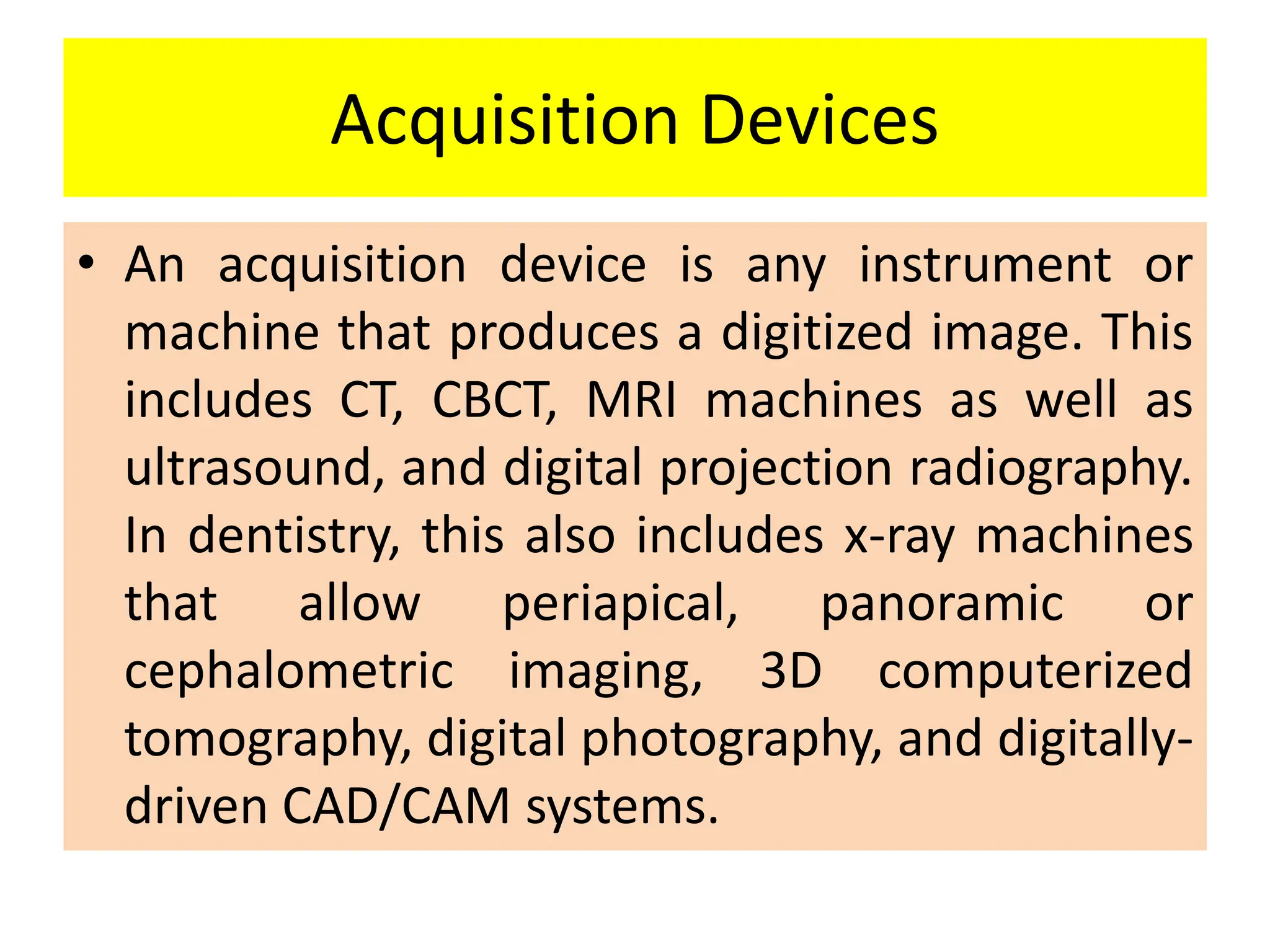 Acquisition Devices
• An acquisition device is any instrument or
machine that produces a digitized image. This
includes CT, CBCT, MRI machines as well as
ultrasound, and digital projection radiography.
In dentistry, this also includes x-ray machines
that allow periapical, panoramic or
cephalometric imaging, 3D computerized
tomography, digital photography, and digitally-
driven CAD/CAM systems.
 