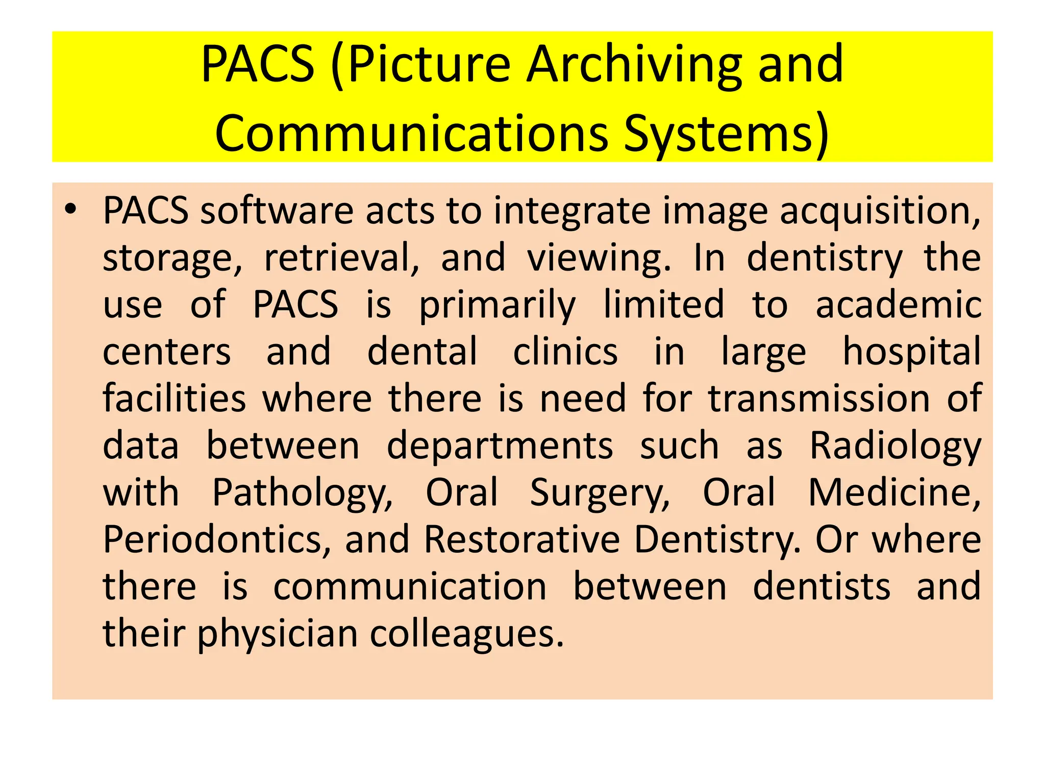 PACS (Picture Archiving and
Communications Systems)
• PACS software acts to integrate image acquisition,
storage, retrieval, and viewing. In dentistry the
use of PACS is primarily limited to academic
centers and dental clinics in large hospital
facilities where there is need for transmission of
data between departments such as Radiology
with Pathology, Oral Surgery, Oral Medicine,
Periodontics, and Restorative Dentistry. Or where
there is communication between dentists and
their physician colleagues.
 
