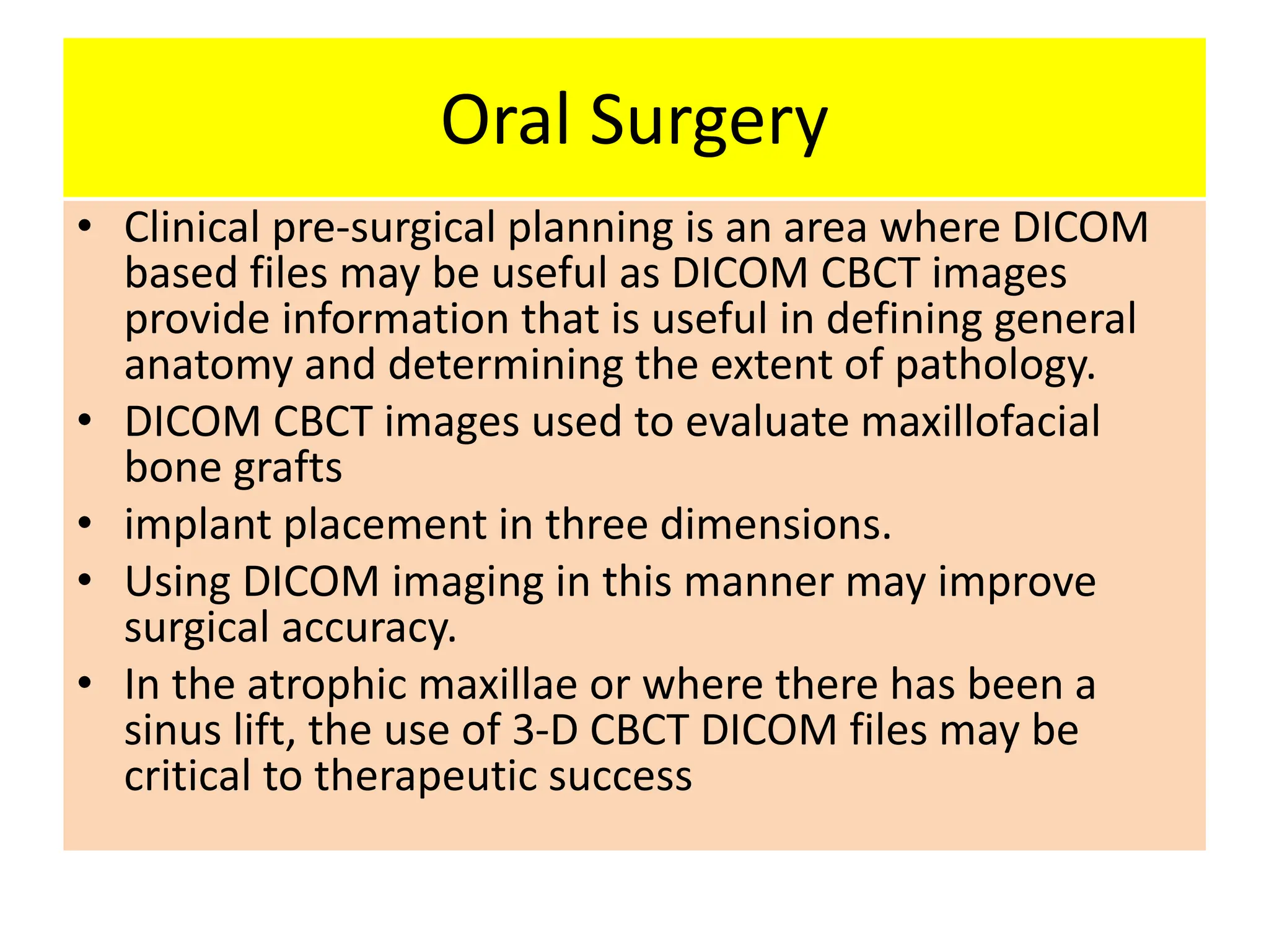 Oral Surgery
• Clinical pre-surgical planning is an area where DICOM
based files may be useful as DICOM CBCT images
provide information that is useful in defining general
anatomy and determining the extent of pathology.
• DICOM CBCT images used to evaluate maxillofacial
bone grafts
• implant placement in three dimensions.
• Using DICOM imaging in this manner may improve
surgical accuracy.
• In the atrophic maxillae or where there has been a
sinus lift, the use of 3-D CBCT DICOM files may be
critical to therapeutic success
 