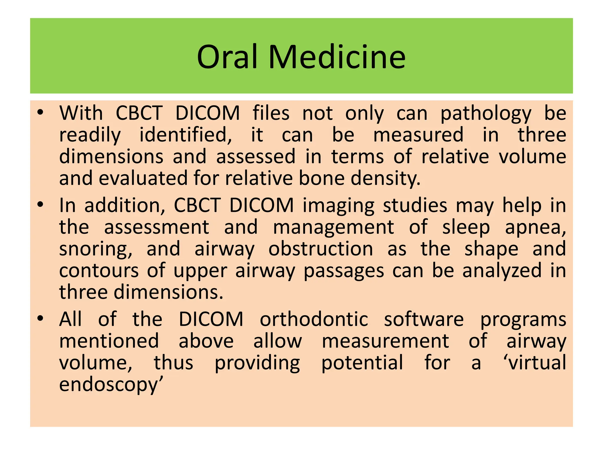 Oral Medicine
• With CBCT DICOM files not only can pathology be
readily identified, it can be measured in three
dimensions and assessed in terms of relative volume
and evaluated for relative bone density.
• In addition, CBCT DICOM imaging studies may help in
the assessment and management of sleep apnea,
snoring, and airway obstruction as the shape and
contours of upper airway passages can be analyzed in
three dimensions.
• All of the DICOM orthodontic software programs
mentioned above allow measurement of airway
volume, thus providing potential for a ‘virtual
endoscopy’
 