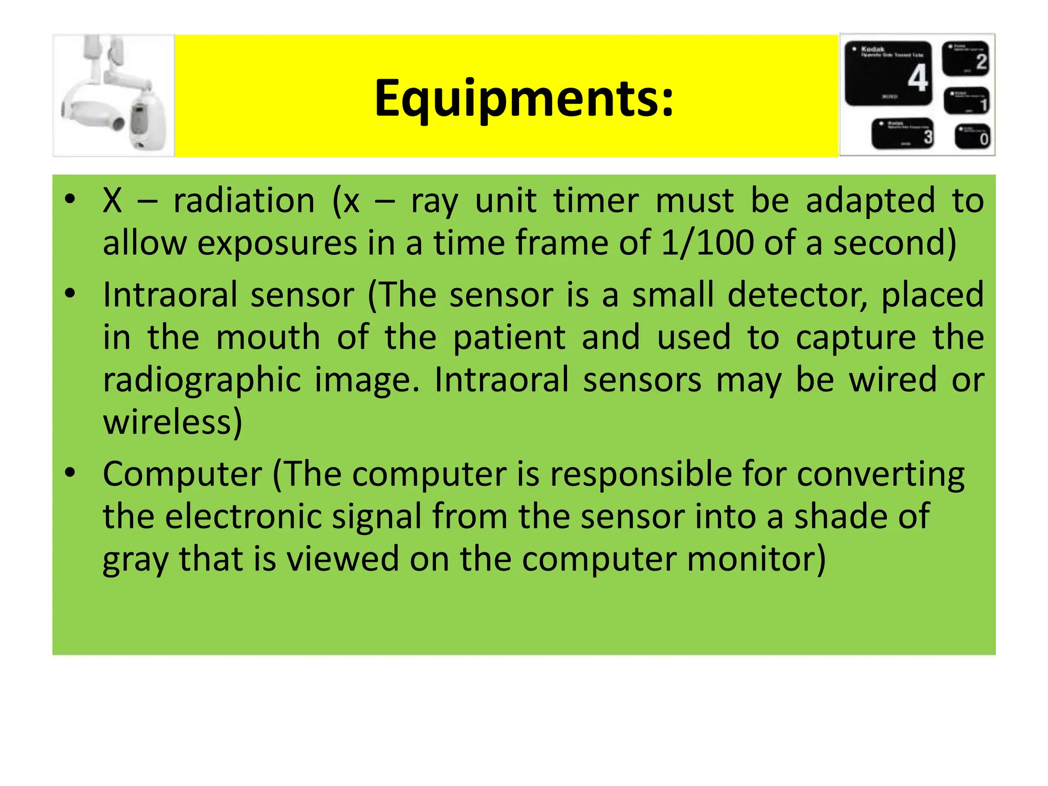 Equipments:
• X – radiation (x – ray unit timer must be adapted to
allow exposures in a time frame of 1/100 of a second)
• Intraoral sensor (The sensor is a small detector, placed
in the mouth of the patient and used to capture the
radiographic image. Intraoral sensors may be wired or
wireless)
• Computer (The computer is responsible for converting
the electronic signal from the sensor into a shade of
gray that is viewed on the computer monitor)
 