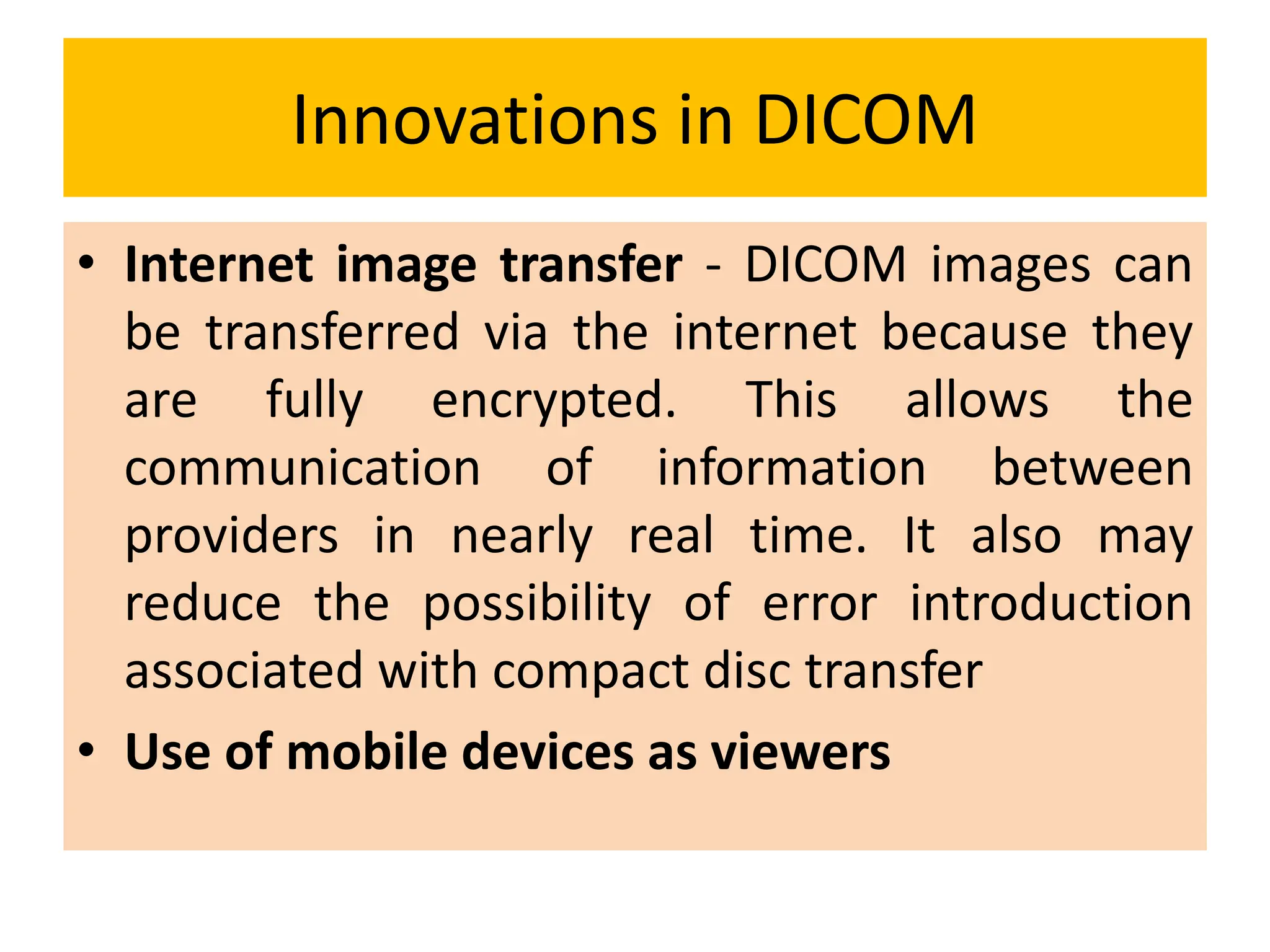 Innovations in DICOM
• Internet image transfer - DICOM images can
be transferred via the internet because they
are fully encrypted. This allows the
communication of information between
providers in nearly real time. It also may
reduce the possibility of error introduction
associated with compact disc transfer
• Use of mobile devices as viewers
 