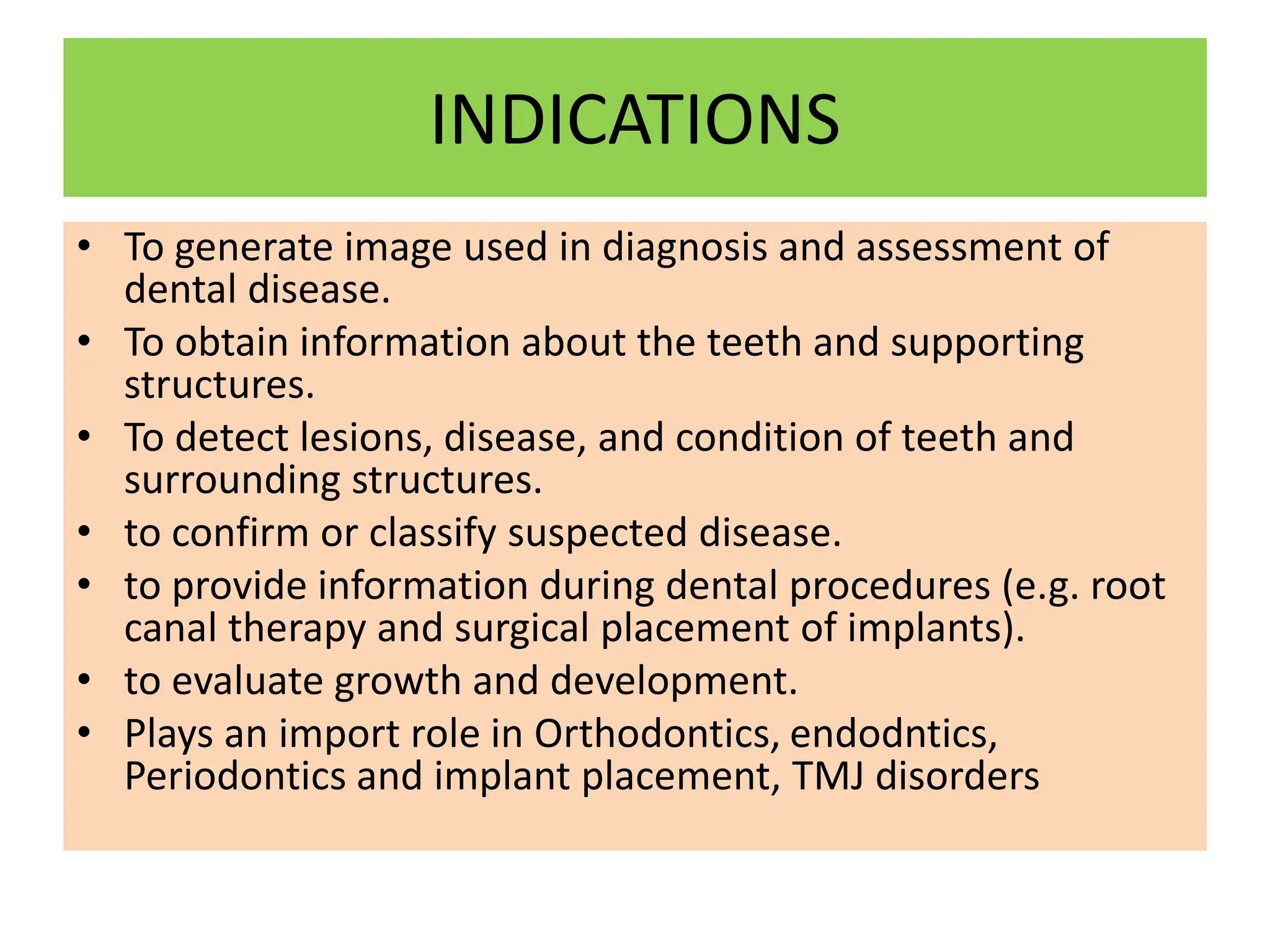 INDICATIONS
• To generate image used in diagnosis and assessment of
dental disease.
• To obtain information about the teeth and supporting
structures.
• To detect lesions, disease, and condition of teeth and
surrounding structures.
• to confirm or classify suspected disease.
• to provide information during dental procedures (e.g. root
canal therapy and surgical placement of implants).
• to evaluate growth and development.
• Plays an import role in Orthodontics, endodntics,
Periodontics and implant placement, TMJ disorders
 