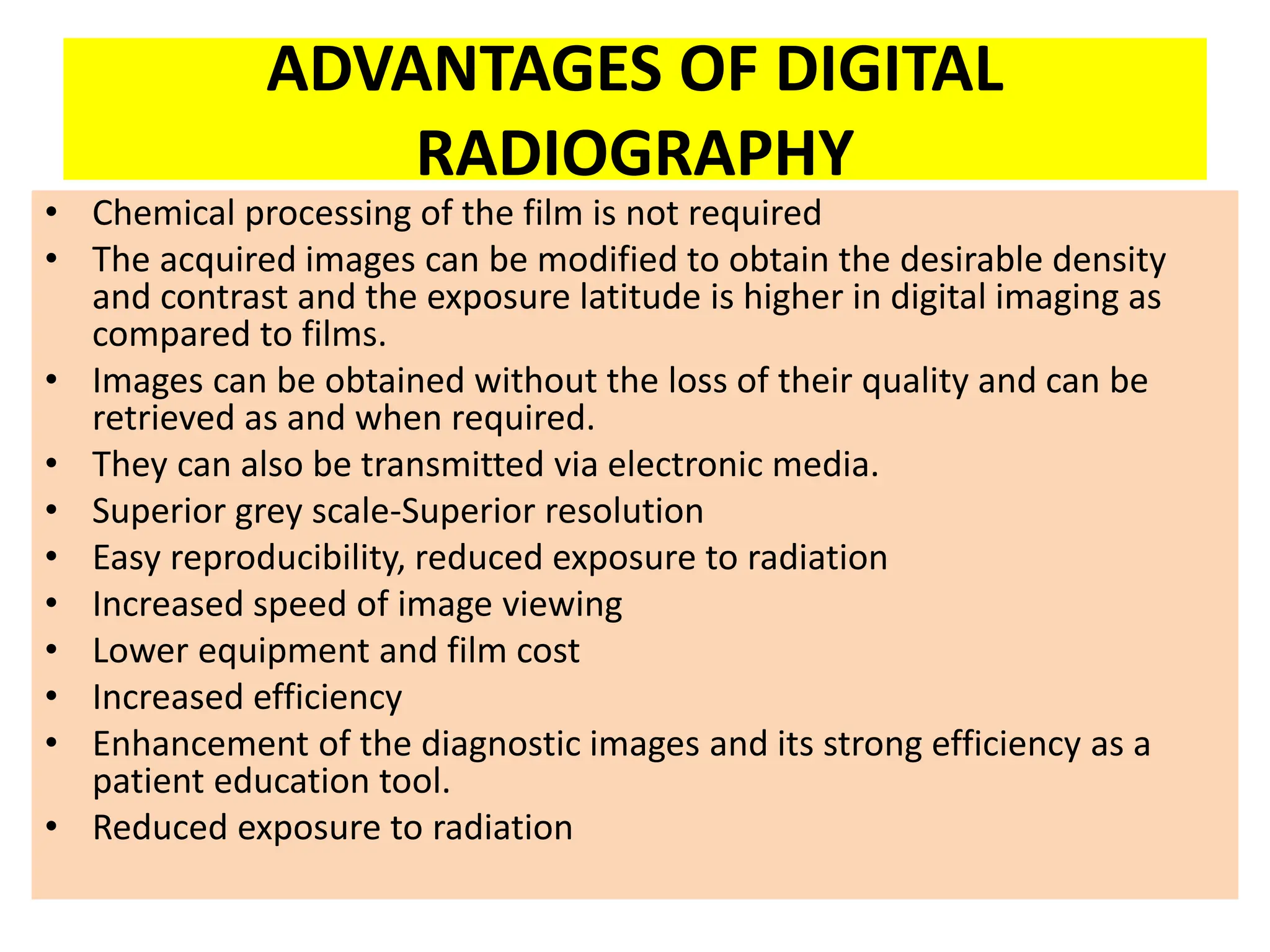 ADVANTAGES OF DIGITAL
RADIOGRAPHY
• Chemical processing of the film is not required
• The acquired images can be modified to obtain the desirable density
and contrast and the exposure latitude is higher in digital imaging as
compared to films.
• Images can be obtained without the loss of their quality and can be
retrieved as and when required.
• They can also be transmitted via electronic media.
• Superior grey scale-Superior resolution
• Easy reproducibility, reduced exposure to radiation
• Increased speed of image viewing
• Lower equipment and film cost
• Increased efficiency
• Enhancement of the diagnostic images and its strong efficiency as a
patient education tool.
• Reduced exposure to radiation
 