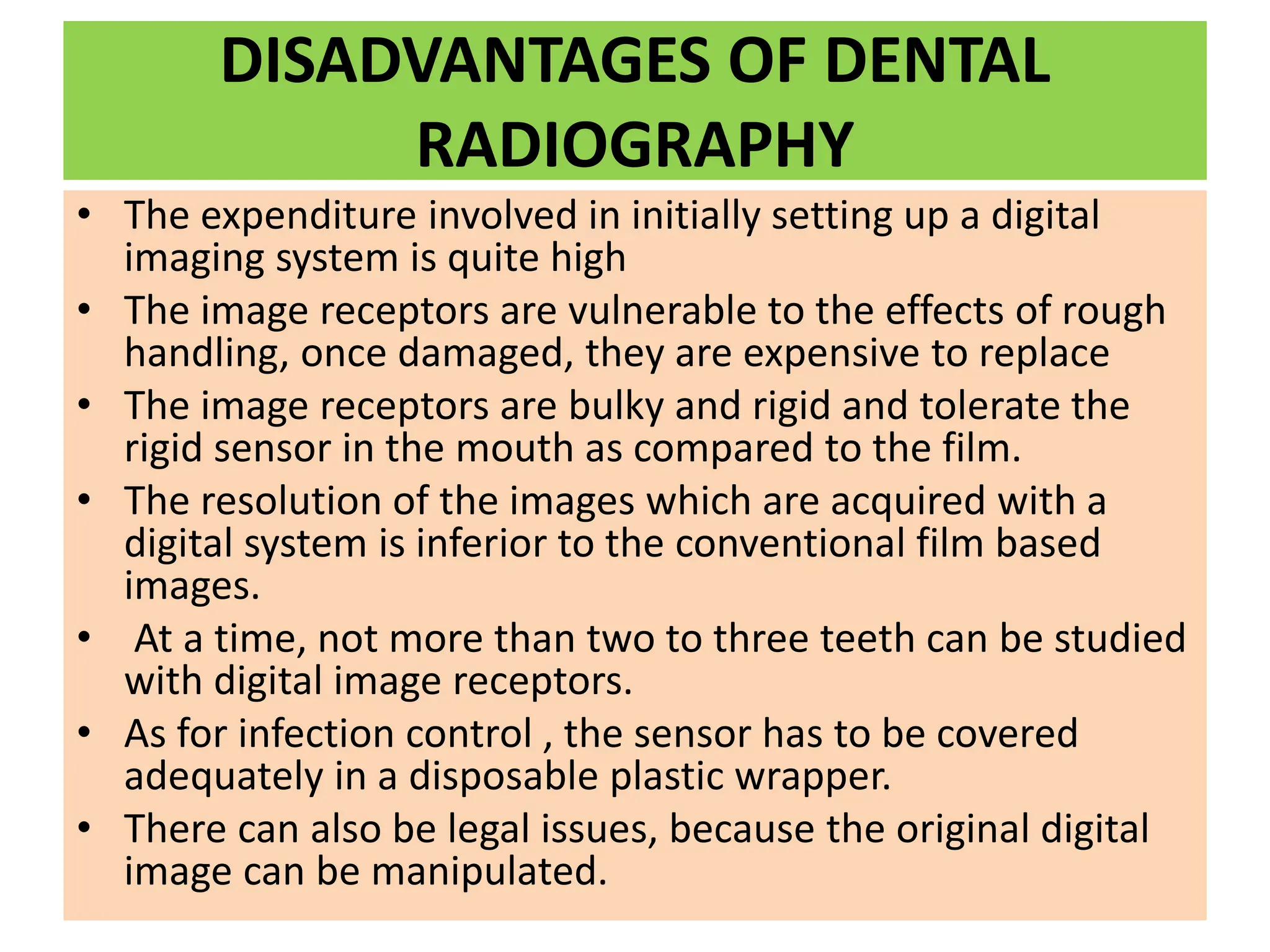 DISADVANTAGES OF DENTAL
RADIOGRAPHY
• The expenditure involved in initially setting up a digital
imaging system is quite high
• The image receptors are vulnerable to the effects of rough
handling, once damaged, they are expensive to replace
• The image receptors are bulky and rigid and tolerate the
rigid sensor in the mouth as compared to the film.
• The resolution of the images which are acquired with a
digital system is inferior to the conventional film based
images.
• At a time, not more than two to three teeth can be studied
with digital image receptors.
• As for infection control , the sensor has to be covered
adequately in a disposable plastic wrapper.
• There can also be legal issues, because the original digital
image can be manipulated.
 