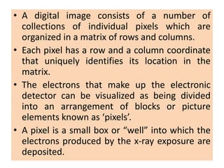 • A digital image consists of a number of
collections of individual pixels which are
organized in a matrix of rows and columns.
• Each pixel has a row and a column coordinate
that uniquely identifies its location in the
matrix.
• The electrons that make up the electronic
detector can be visualized as being divided
into an arrangement of blocks or picture
elements known as ‘pixels’.
• A pixel is a small box or “well” into which the
electrons produced by the x-ray exposure are
deposited.
 