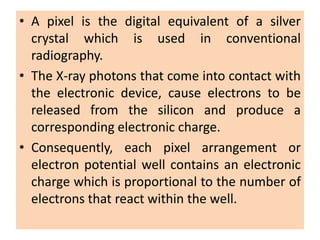 • A pixel is the digital equivalent of a silver
crystal which is used in conventional
radiography.
• The X-ray photons that come into contact with
the electronic device, cause electrons to be
released from the silicon and produce a
corresponding electronic charge.
• Consequently, each pixel arrangement or
electron potential well contains an electronic
charge which is proportional to the number of
electrons that react within the well.
 