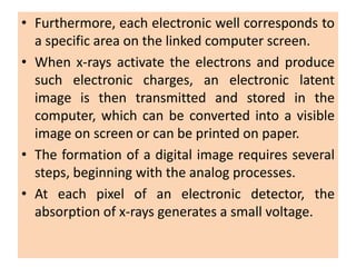 • Furthermore, each electronic well corresponds to
a specific area on the linked computer screen.
• When x-rays activate the electrons and produce
such electronic charges, an electronic latent
image is then transmitted and stored in the
computer, which can be converted into a visible
image on screen or can be printed on paper.
• The formation of a digital image requires several
steps, beginning with the analog processes.
• At each pixel of an electronic detector, the
absorption of x-rays generates a small voltage.
 