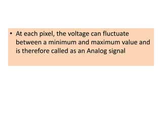 • At each pixel, the voltage can fluctuate
between a minimum and maximum value and
is therefore called as an Analog signal
 